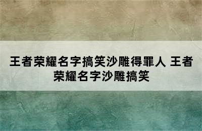 王者荣耀名字搞笑沙雕得罪人 王者荣耀名字沙雕搞笑